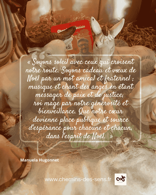 CDS citation Manuela Hugonnet « Soyons soleil avec ceux qui croisent notre route. Soyons cadeau et vœux de Noël par un mot amical et fraternel ; musique et chant des anges en étant messager de paix et de justice; roi mage par notre générosité et bienveillance. Que notre cœur devienne place publique et source d'espérance pour chacune et chacun, dans l'esprit de Noël. »