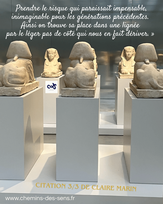 CDS citation Claire Marin 3 sur 3 "Prendre le risque qui paraissait impensable, inimaginable pour les générations précédentes. Ainsi on trouve sa place dans une lignée par le léger pas de côté qui nous en fait dériver."